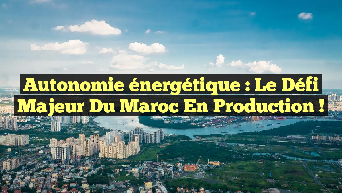 Autonomie énergétique : le défi majeur du Maroc en production !
