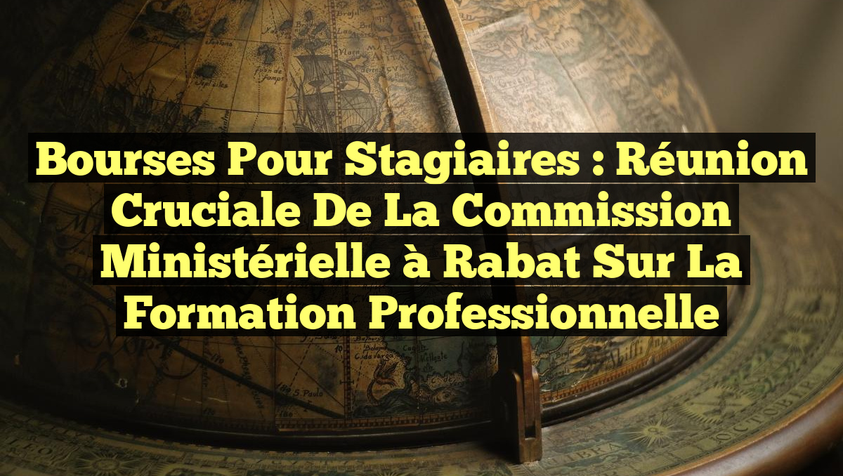 Bourses pour Stagiaires : Réunion Cruciale de la Commission Ministérielle à Rabat sur la Formation Professionnelle