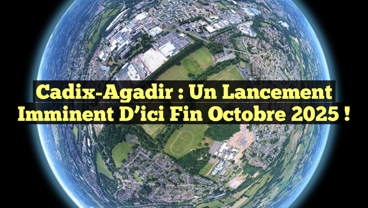 Cadix-Agadir : Un lancement imminent d&rsquo;ici fin octobre 2025 !