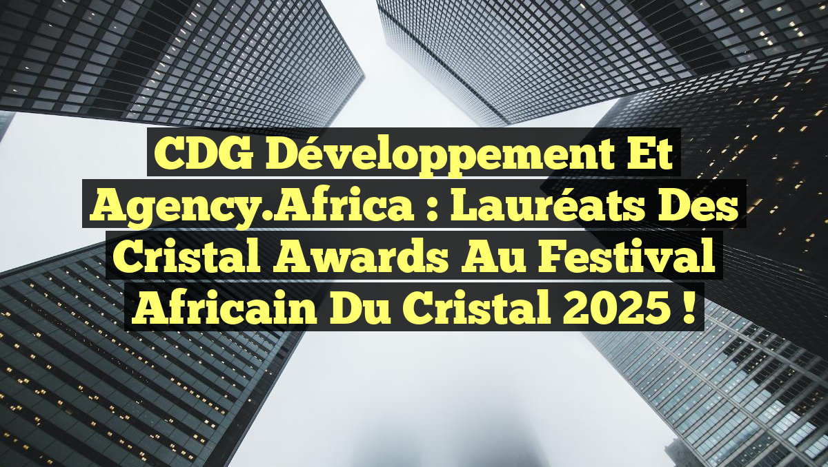 CDG Développement et Agency.Africa : Lauréats des Cristal Awards au Festival Africain du Cristal 2025 !