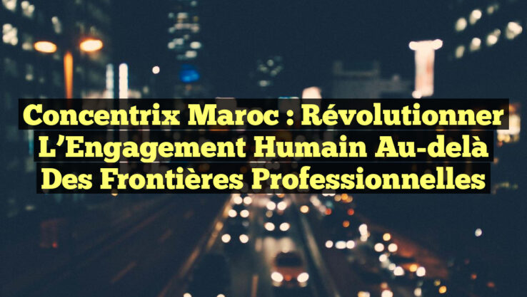 Concentrix Maroc : Révolutionner l’Engagement Humain au-delà des Frontières Professionnelles