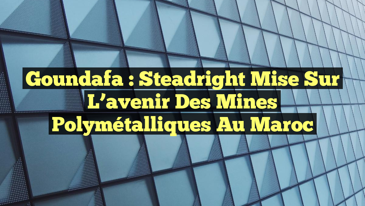 Goundafa : Steadright mise sur l&rsquo;avenir des mines polymétalliques au Maroc