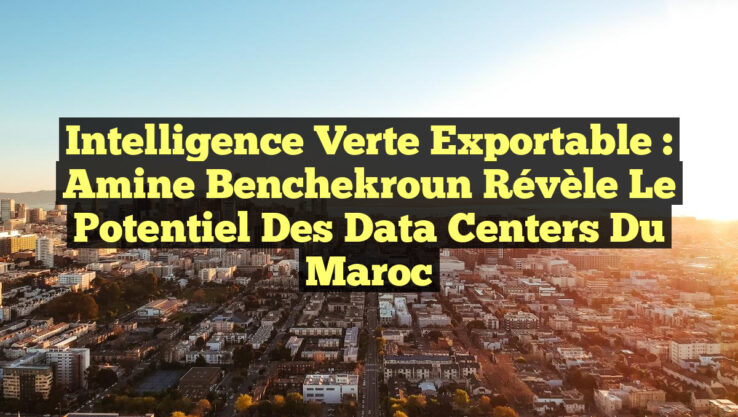 Intelligence Verte Exportable : Amine Benchekroun révèle le potentiel des Data Centers du Maroc