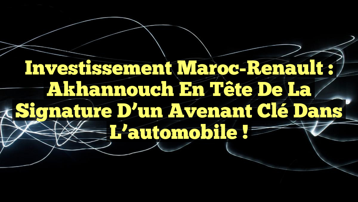 Investissement Maroc-Renault : Akhannouch en tête de la signature d&rsquo;un avenant clé dans l&rsquo;automobile !