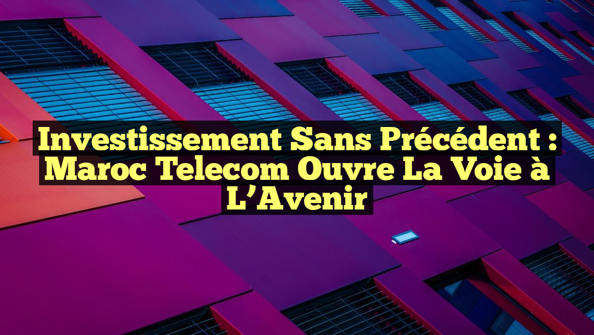 Investissement Sans Précédent : Maroc Telecom Ouvre la Voie à l’Avenir