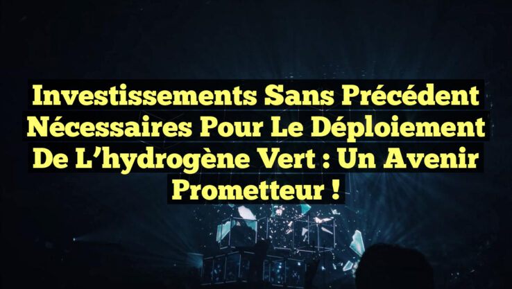 Investissements sans précédent nécessaires pour le déploiement de l’hydrogène vert : Un avenir prometteur !