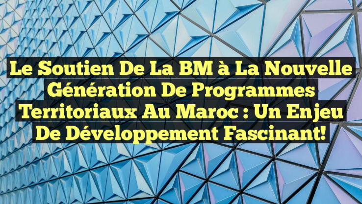 Le soutien de la BM à la nouvelle génération de programmes territoriaux au Maroc : un enjeu de développement fascinant!