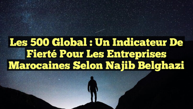 Les 500 Global : Un Indicateur de Fierté pour les Entreprises Marocaines selon Najib Belghazi