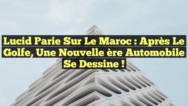 Lucid parie sur le Maroc : après le Golfe, une nouvelle ère automobile se dessine !