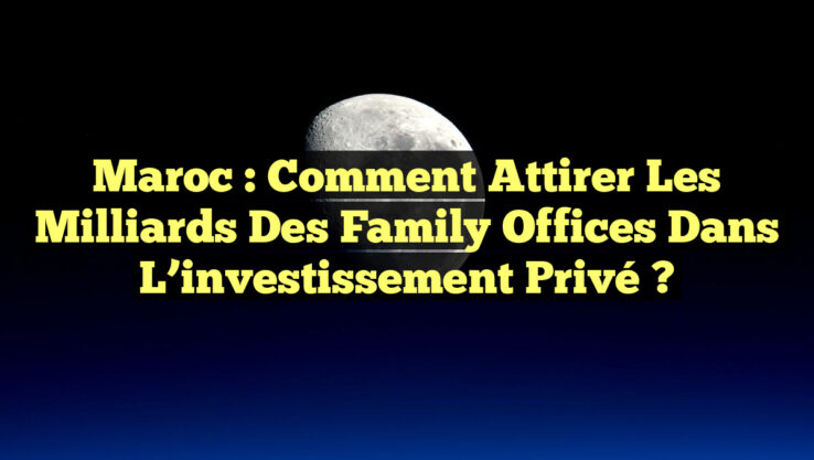 Maroc : Comment attirer les milliards des Family Offices dans l’investissement privé ?