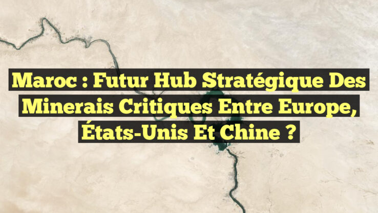 Maroc : Futur Hub Stratégique des Minerais Critiques entre Europe, États-Unis et Chine ?