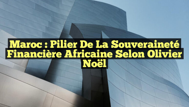 Maroc : Pilier de la Souveraineté Financière Africaine selon Olivier Noël