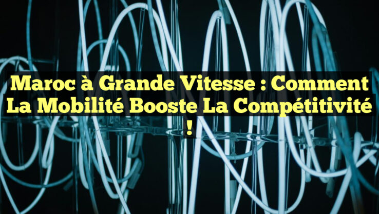 Maroc à Grande Vitesse : Comment la Mobilité Booste la Compétitivité !