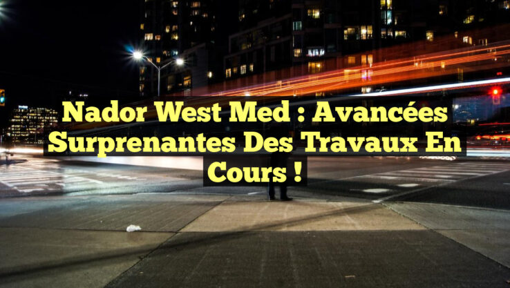 Nador West Med : Avancées surprenantes des travaux en cours !