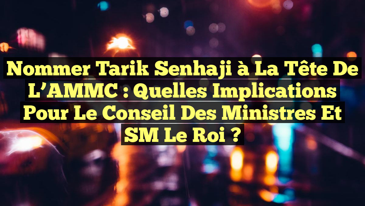 Nommer Tarik Senhaji à la tête de l&rsquo;AMMC : Quelles implications pour le Conseil des ministres et SM le Roi ?