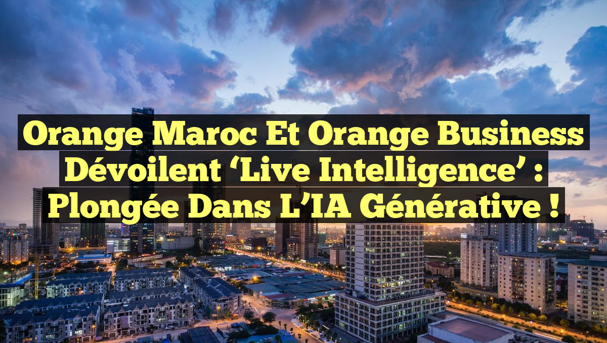 Orange Maroc et Orange Business dévoilent &lsquo;Live Intelligence&rsquo; : Plongée dans l&rsquo;IA générative !