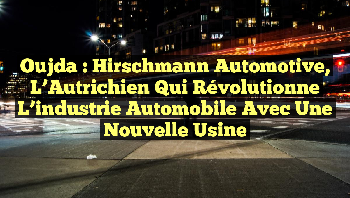 Oujda : Hirschmann Automotive, l&rsquo;Autrichien qui révolutionne l&rsquo;industrie automobile avec une nouvelle usine