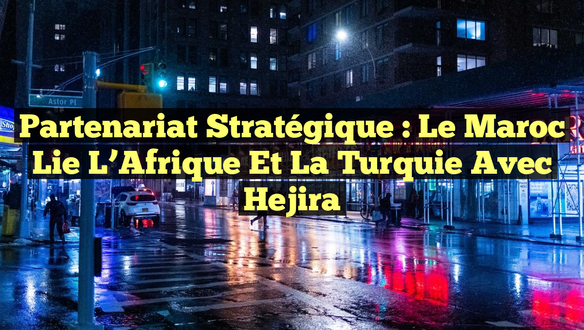 Partenariat stratégique : Le Maroc lie l&rsquo;Afrique et la Turquie avec Hejira
