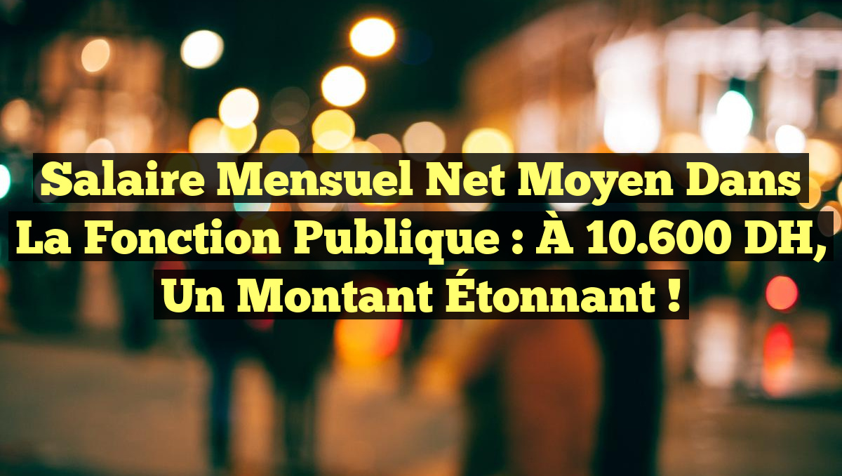 Salaire Mensuel Net Moyen dans la Fonction Publique : À 10.600 DH, Un Montant Étonnant !