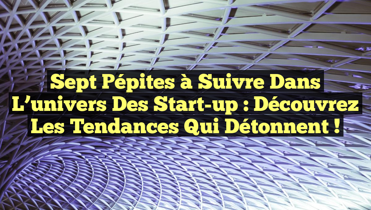 sept pépites à suivre dans l&rsquo;univers des start-up : découvrez les tendances qui détonnent !