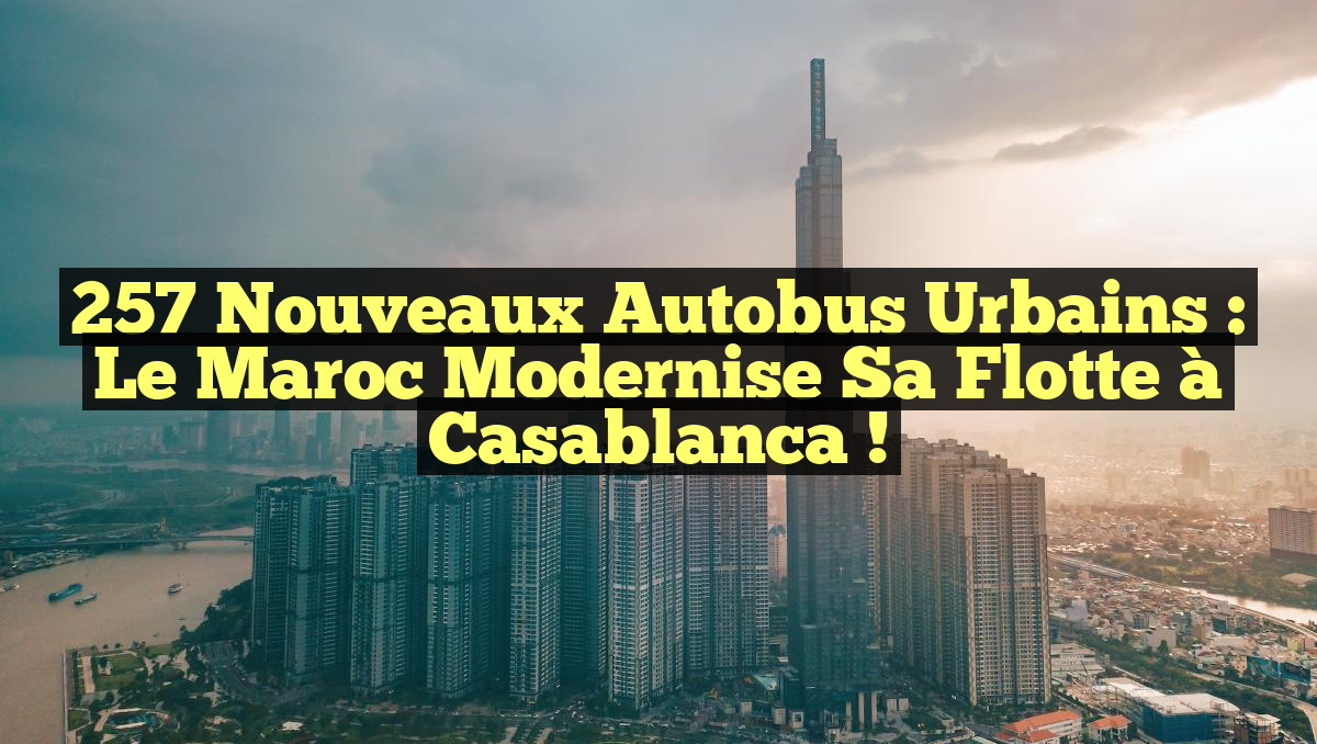 257 Nouveaux Autobus Urbains : Le Maroc Modernise sa Flotte à Casablanca !