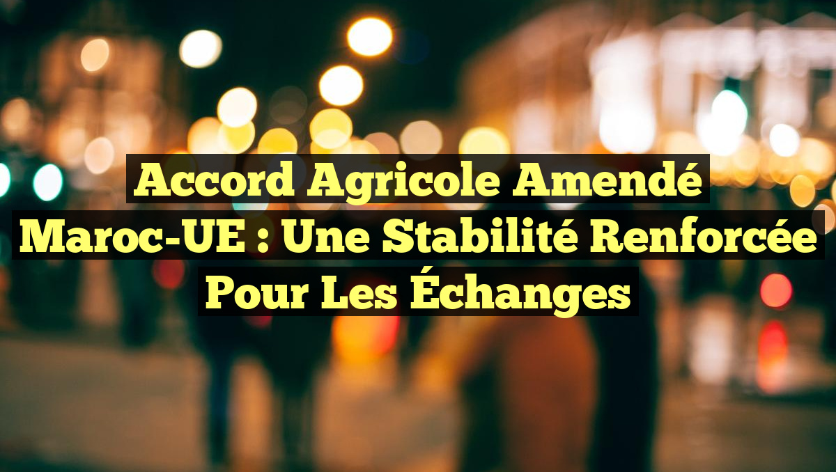 Accord Agricole Amendé Maroc-UE : Une Stabilité Renforcée pour les Échanges