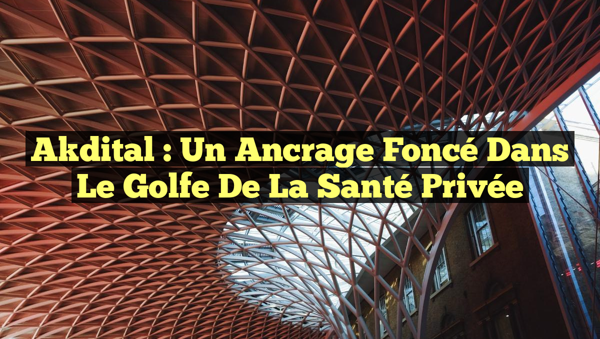 Akdital : Un Ancrage Foncé dans le Golfe de la Santé Privée