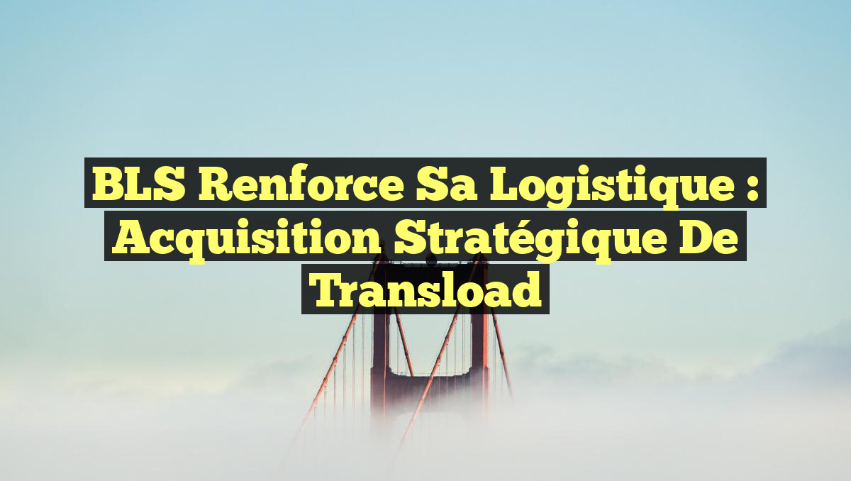 BLS Renforce sa Logistique : Acquisition Stratégique de Transload