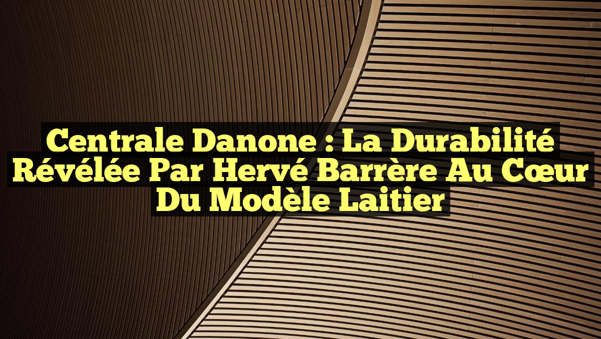Centrale Danone : La Durabilité Révélée par Hervé Barrère au Cœur du Modèle Laitier