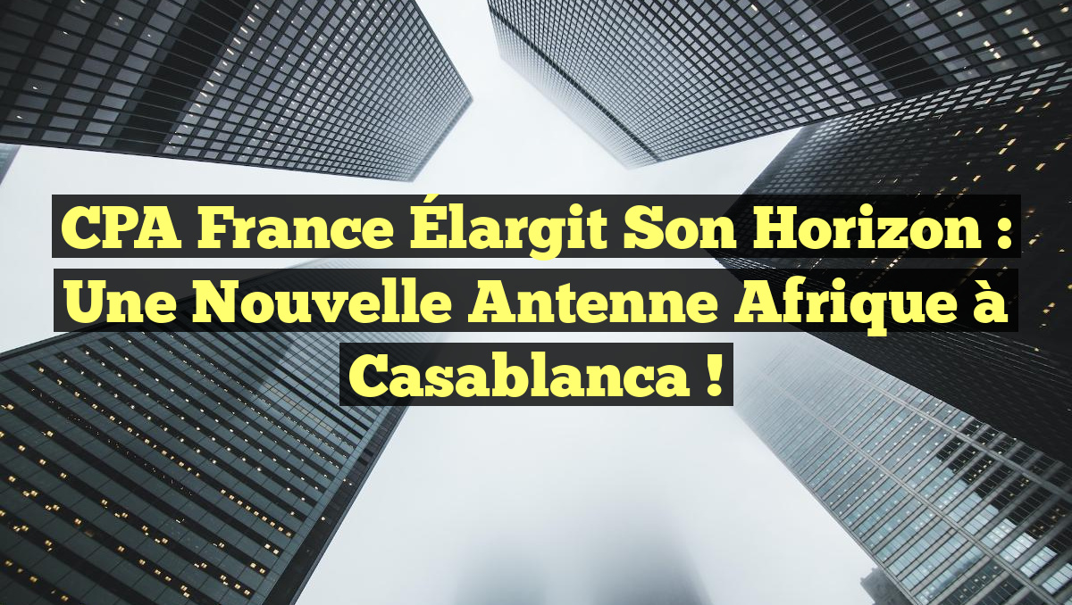 CPA France Élargit Son Horizon : Une Nouvelle Antenne Afrique à Casablanca !