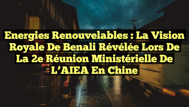 Energies Renouvelables : La Vision Royale de Benali Révélée lors de la 2e Réunion Ministérielle de l’AIEA en Chine