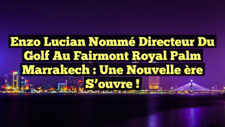 Enzo Lucian nommé directeur du Golf au Fairmont Royal Palm Marrakech : une nouvelle ère s’ouvre !
