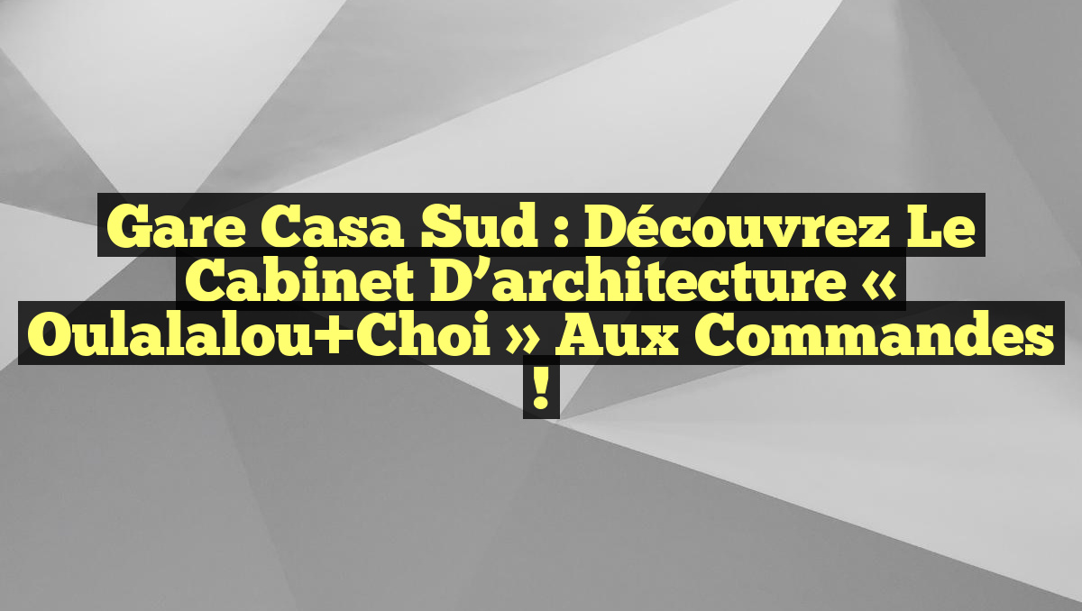 Gare Casa Sud : Découvrez le cabinet d’architecture « Oulalalou+Choi » aux commandes !