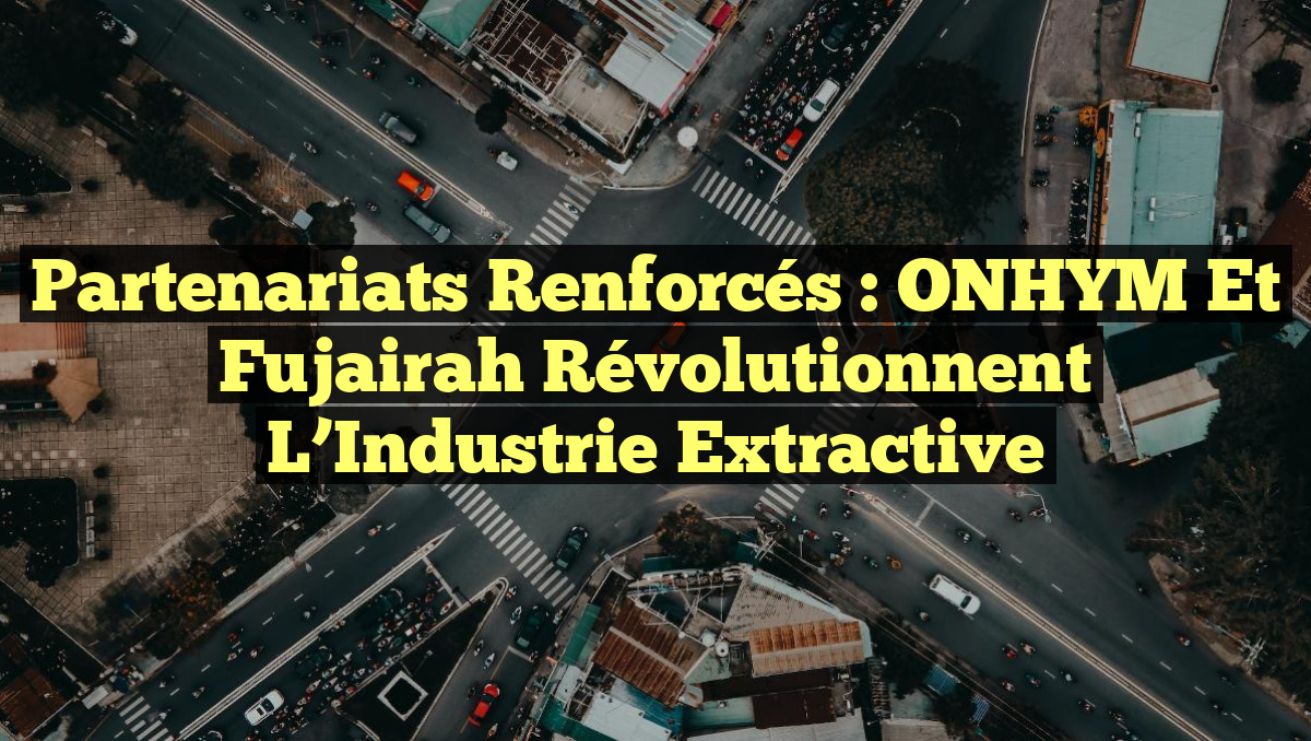 Partenariats Renforcés : ONHYM et Fujairah Révolutionnent l&rsquo;Industrie Extractive
