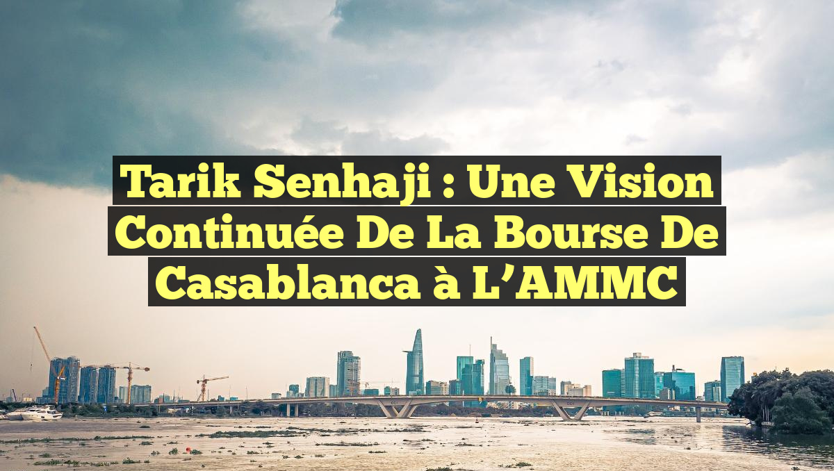 Tarik Senhaji : Une Vision Continuée de la Bourse de Casablanca à l’AMMC