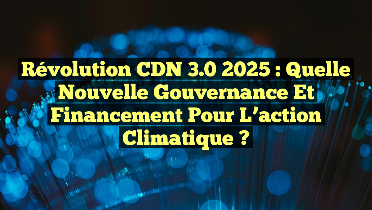Révolution CDN 3.0 2025 : Quelle nouvelle gouvernance et financement pour l&rsquo;action climatique ?