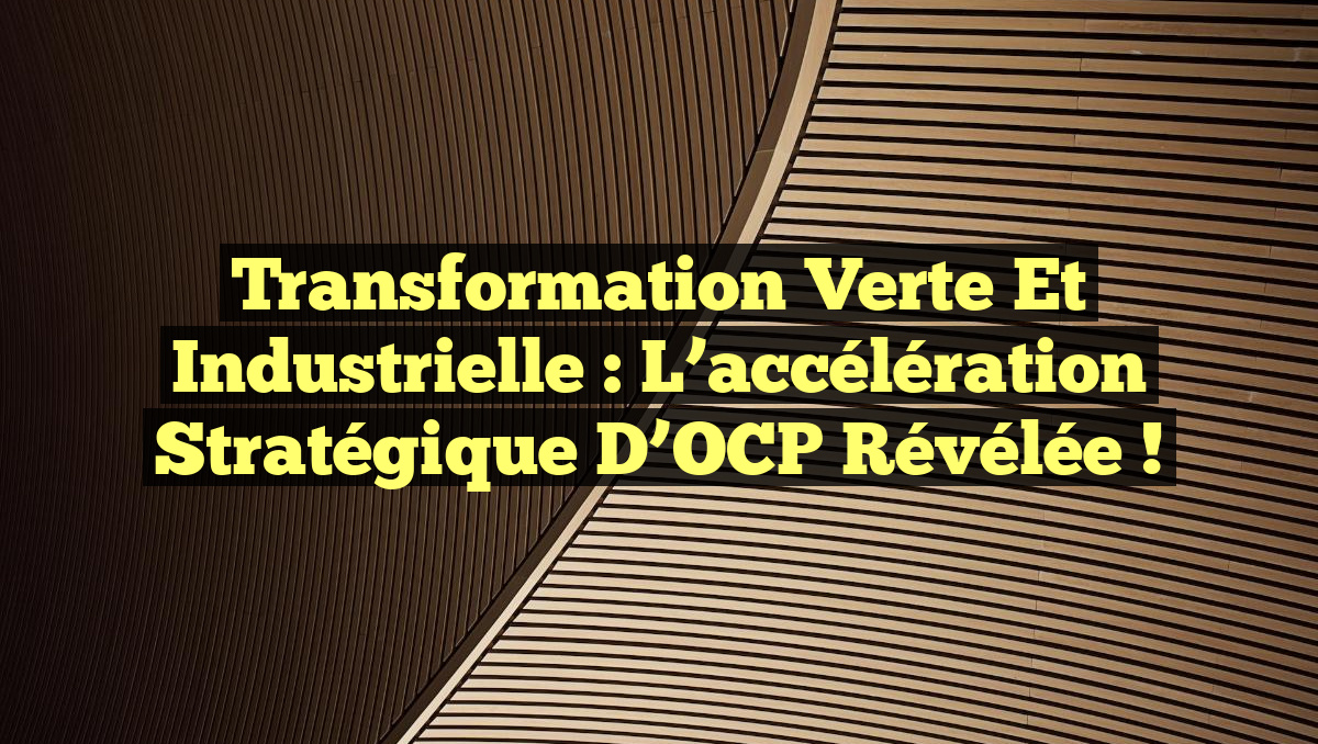 Transformation verte et industrielle : l&rsquo;accélération stratégique d&rsquo;OCP révélée !