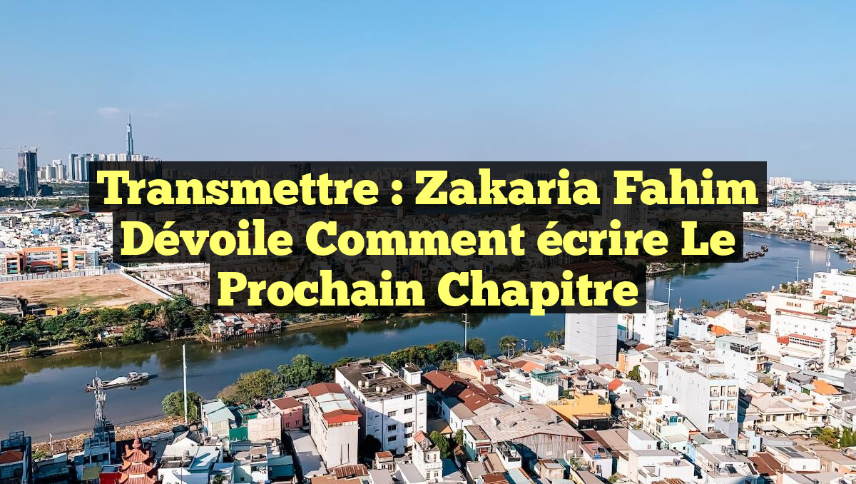 Transmettre : Zakaria Fahim dévoile comment écrire le prochain chapitre