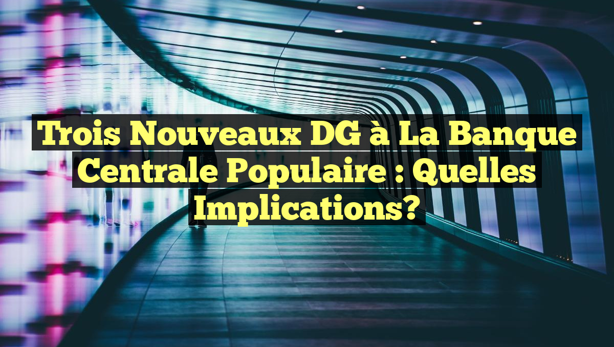 Trois Nouveaux DG à la Banque Centrale Populaire : Quelles Implications?