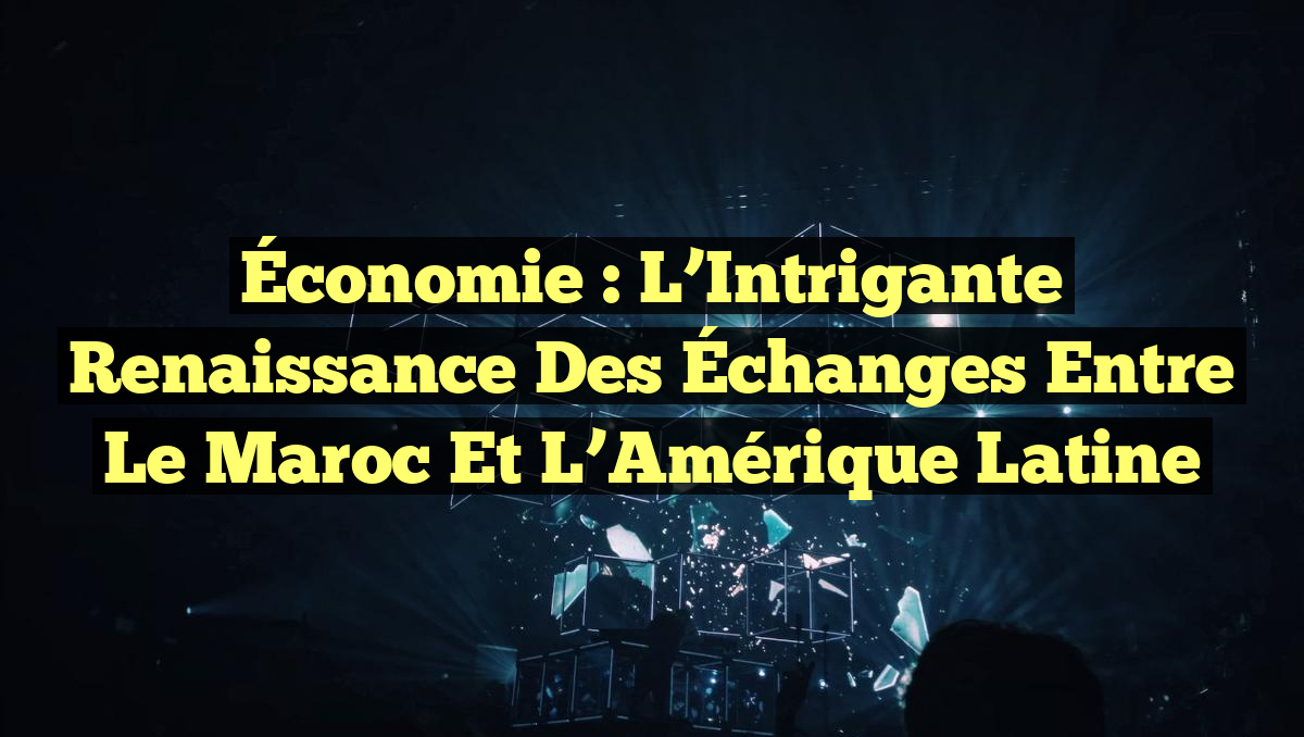 Économie : L&rsquo;Intrigante Renaissance des Échanges entre le Maroc et l&rsquo;Amérique Latine