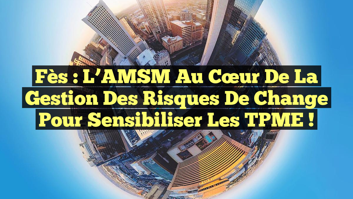 Fès : L’AMSM au cœur de la gestion des risques de change pour sensibiliser les TPME !