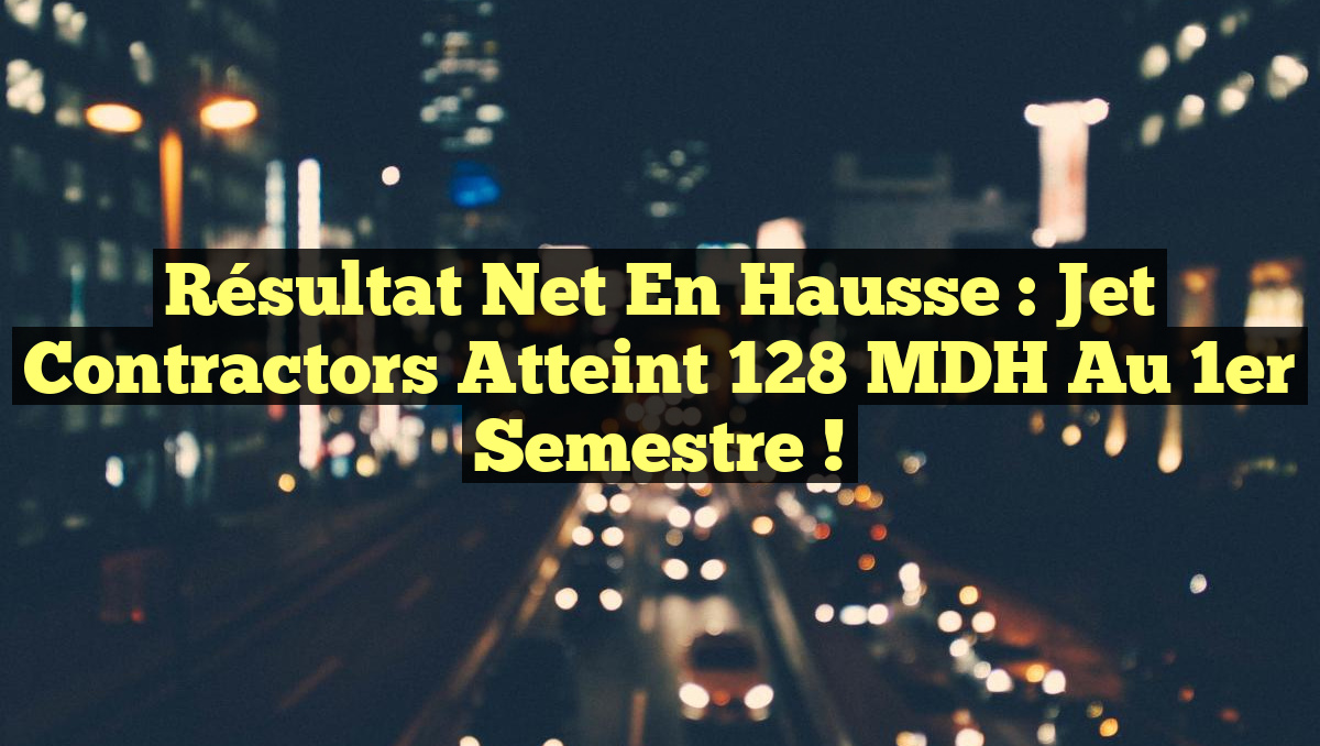 Résultat net en hausse : Jet Contractors atteint 128 MDH au 1er semestre !