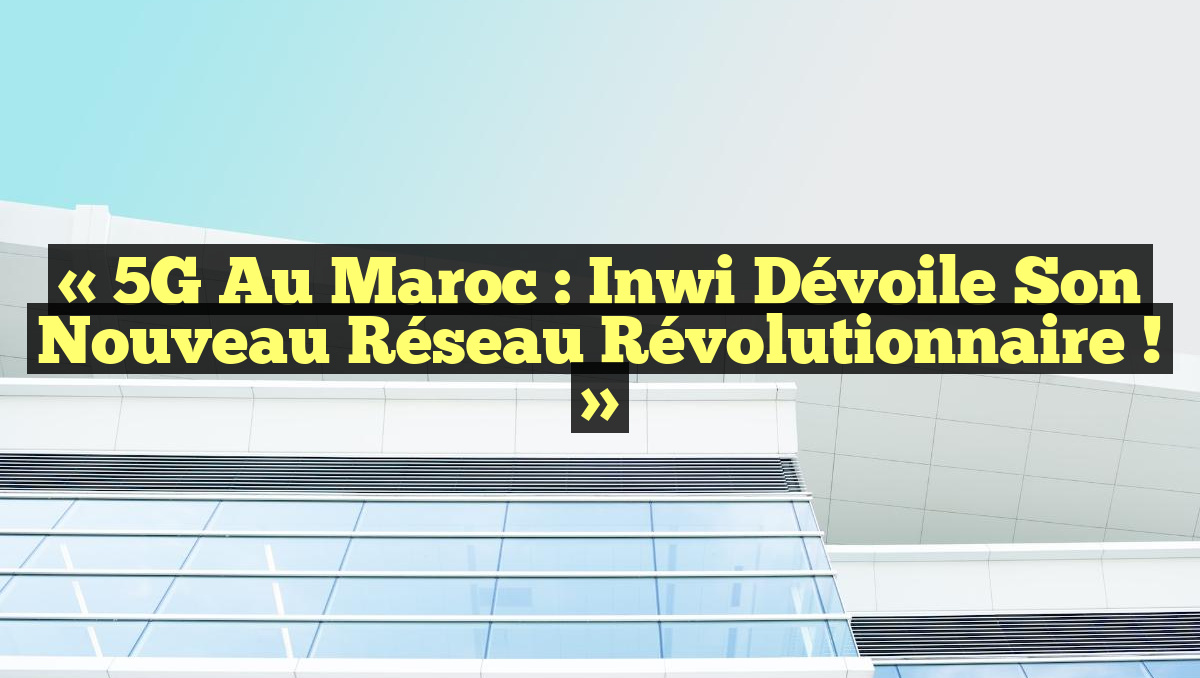 « 5G au Maroc : Inwi Dévoile Son Nouveau Réseau Révolutionnaire ! »