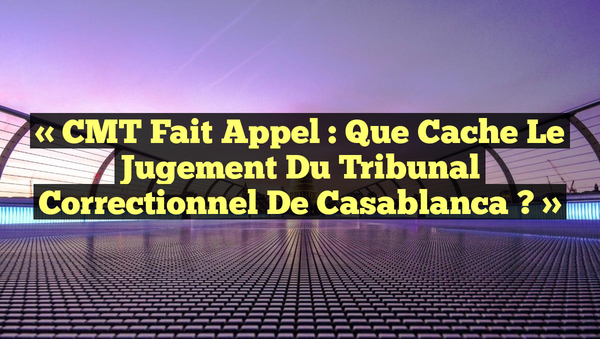 « CMT fait appel : que cache le jugement du tribunal correctionnel de Casablanca ? »