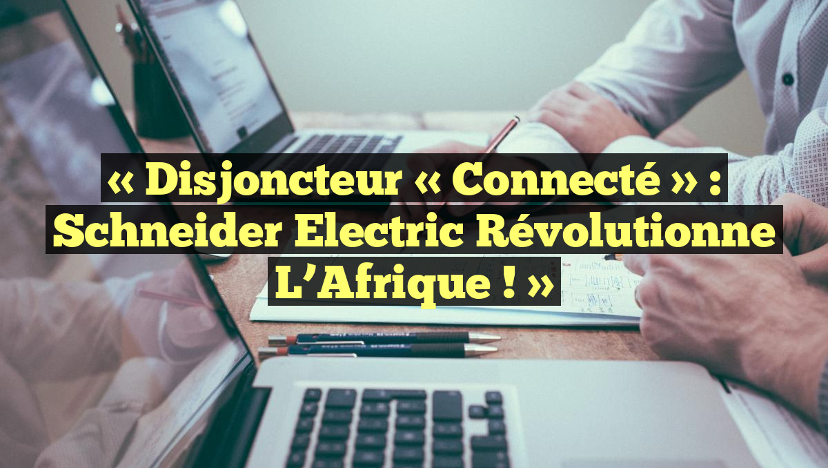 « Disjoncteur « connecté » : Schneider Electric révolutionne l&rsquo;Afrique ! »