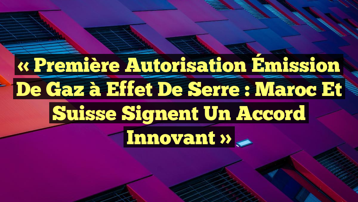 « Première Autorisation Émission de Gaz à Effet de Serre : Maroc et Suisse Signent un Accord Innovant »