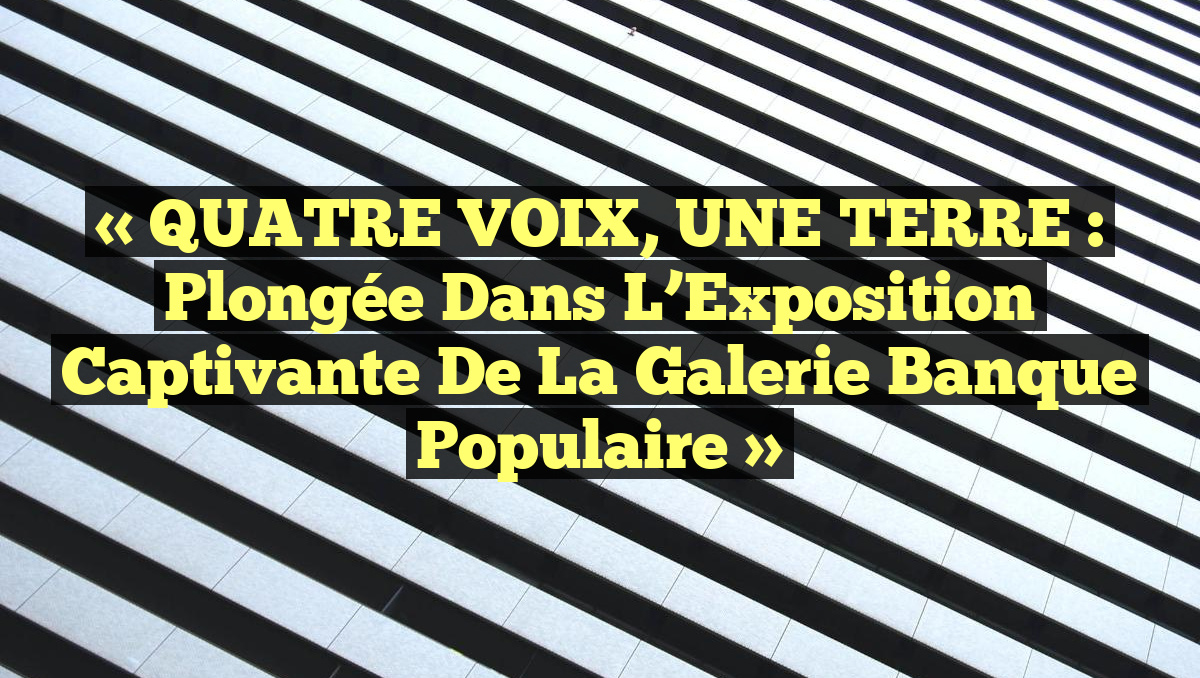 « QUATRE VOIX, UNE TERRE : Plongée dans l’Exposition Captivante de la Galerie Banque Populaire »