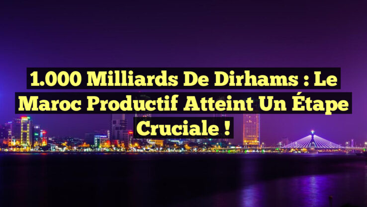 1.000 Milliards de Dirhams : Le Maroc Productif Atteint un Étape Cruciale !