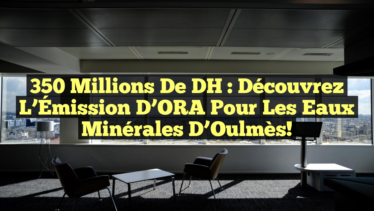 350 Millions de DH : Découvrez l&rsquo;Émission d&rsquo;ORA pour les Eaux Minérales d’Oulmès!