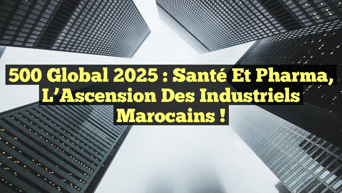 500 Global 2025 : Santé et Pharma, L&rsquo;Ascension des Industriels Marocains !